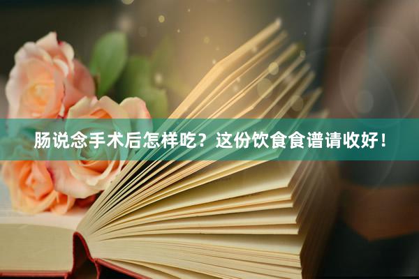 肠说念手术后怎样吃？这份饮食食谱请收好！