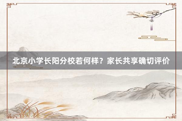 北京小学长阳分校若何样？家长共享确切评价